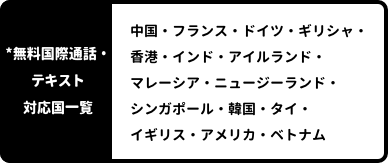 *国際通話対応国一覧：中国・フランス・ドイツ・ギリシャ・香港・インド・アイルランド・マレーシア・ニュージーランド・シンガポール・韓国・タイ・イギリス・アメリカ・ベトナム