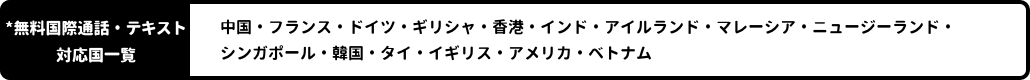 *国際通話対応国一覧：中国・フランス・ドイツ・ギリシャ・香港・インド・アイルランド・マレーシア・ニュージーランド・シンガポール・韓国・タイ・イギリス・アメリカ・ベトナム