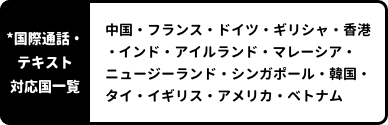 *国際通話対応国一覧：中国・フランス・ドイツ・ギリシャ・香港・インド・アイルランド・マレーシア・ニュージーランド・シンガポール・韓国・タイ・イギリス・アメリカ・ベトナム